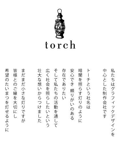 私たちはグラフィックデザインを中心とした制作会社です。トーチという社名は暗闇を照らす灯りのように安心でき頼りがいのある存在でありたい。そして、私たちの活動を通して広く社会を照らしたいという壮大な想いからつけました。まだまだ小さな灯りですが、皆様とのご縁を大切にし、希望のたいまつを灯せるように。